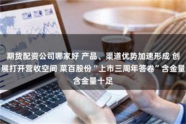 期货配资公司哪家好 产品、渠道优势加速形成 创新发展打开营收空间 菜百股份“上市三周年答卷”含金量十足