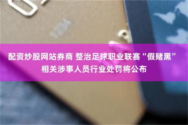 配资炒股网站券商 整治足球职业联赛“假赌黑” 相关涉事人员行业处罚将公布