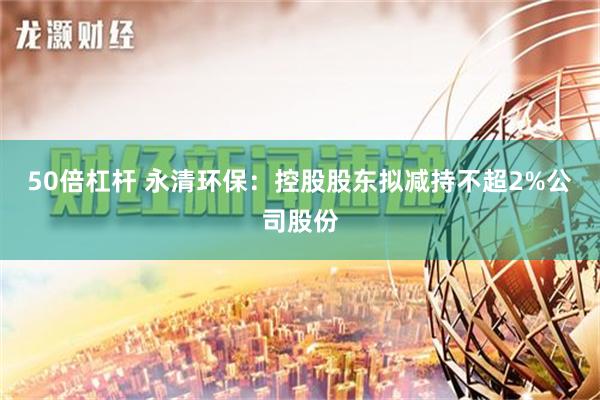 50倍杠杆 永清环保：控股股东拟减持不超2%公司股份