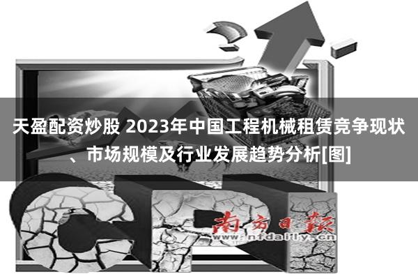 天盈配资炒股 2023年中国工程机械租赁竞争现状、市场规模及行业发展趋势分析[图]