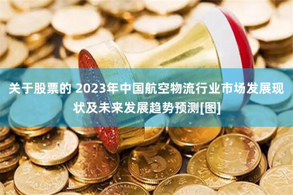 关于股票的 2023年中国航空物流行业市场发展现状及未来发展趋势预测[图]