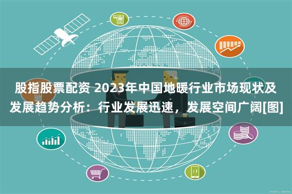 股指股票配资 2023年中国地暖行业市场现状及发展趋势分析：行业发展迅速，发展空间广阔[图]