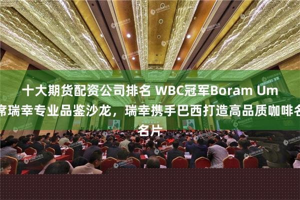 十大期货配资公司排名 WBC冠军Boram Um出席瑞幸专业品鉴沙龙，瑞幸携手巴西打造高品质咖啡名片