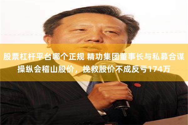 股票杠杆平台哪个正规 精功集团董事长与私募合谋操纵会稽山股价，挽救股价不成反亏174万