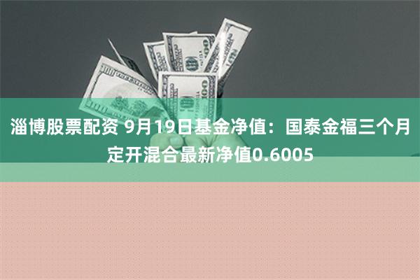 淄博股票配资 9月19日基金净值：国泰金福三个月定开混合最新净值0.6005