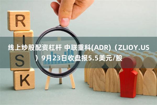 线上炒股配资杠杆 中联重科(ADR)（ZLIOY.US）9月23日收盘报5.5美元/股