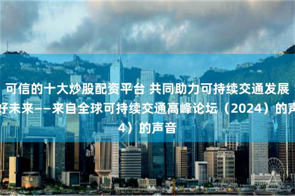 可信的十大炒股配资平台 共同助力可持续交通发展美好未来——来自全球可持续交通高峰论坛（2024）的声音