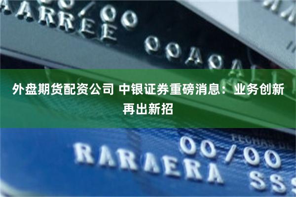 外盘期货配资公司 中银证券重磅消息：业务创新再出新招