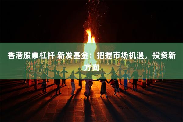 香港股票杠杆 新发基金：把握市场机遇，投资新方向