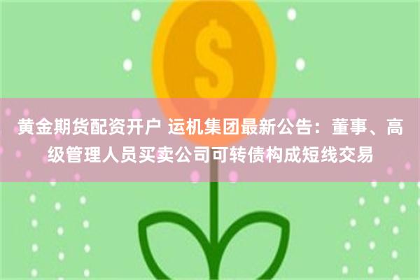 黄金期货配资开户 运机集团最新公告：董事、高级管理人员买卖公司可转债构成短线交易