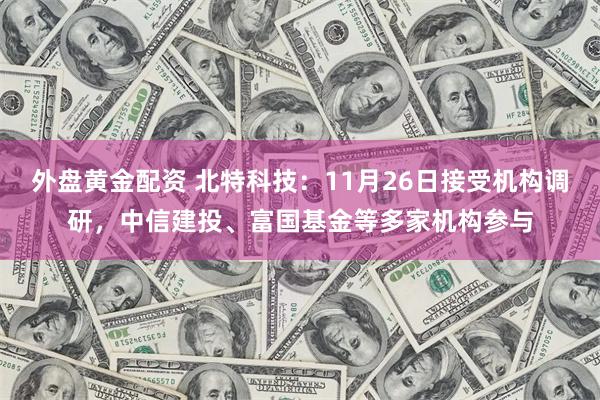 外盘黄金配资 北特科技：11月26日接受机构调研，中信建投、富国基金等多家机构参与