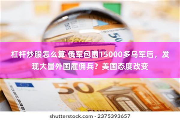 杠杆炒股怎么算 俄军包围15000多乌军后，发现大量外国雇佣兵？美国态度改变