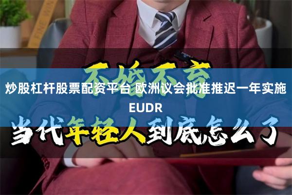 炒股杠杆股票配资平台 欧洲议会批准推迟一年实施EUDR