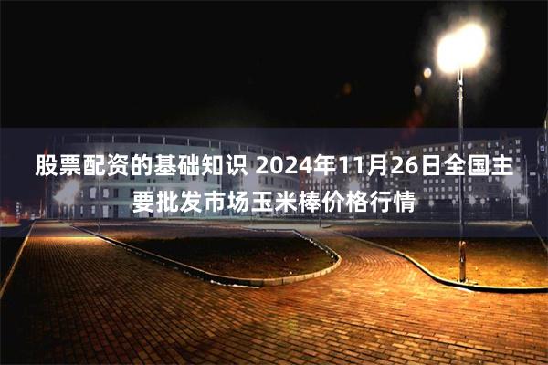 股票配资的基础知识 2024年11月26日全国主要批发市场玉米棒价格行情