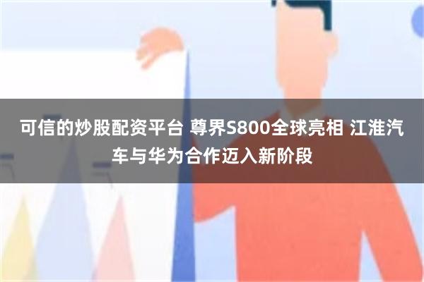 可信的炒股配资平台 尊界S800全球亮相 江淮汽车与华为合作迈入新阶段