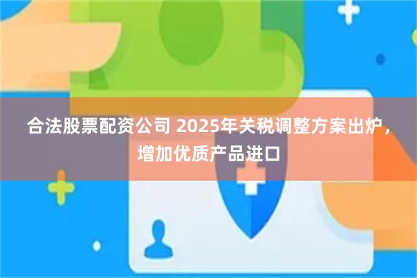 合法股票配资公司 2025年关税调整方案出炉，增加优质产品进口