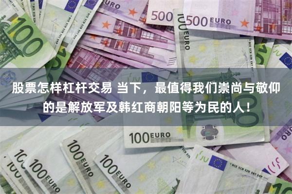 股票怎样杠杆交易 当下，最值得我们崇尚与敬仰的是解放军及韩红商朝阳等为民的人！