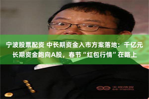 宁波股票配资 中长期资金入市方案落地：千亿元长期资金跑向A股，春节“红包行情”在路上