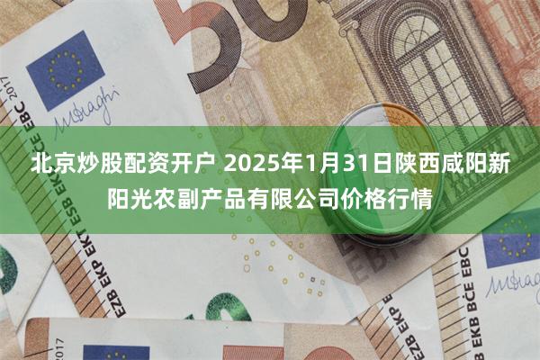 北京炒股配资开户 2025年1月31日陕西咸阳新阳光农副产品有限公司价格行情