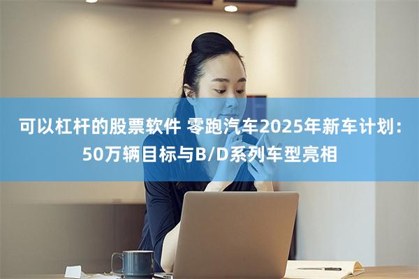 可以杠杆的股票软件 零跑汽车2025年新车计划：50万辆目标与B/D系列车型亮相