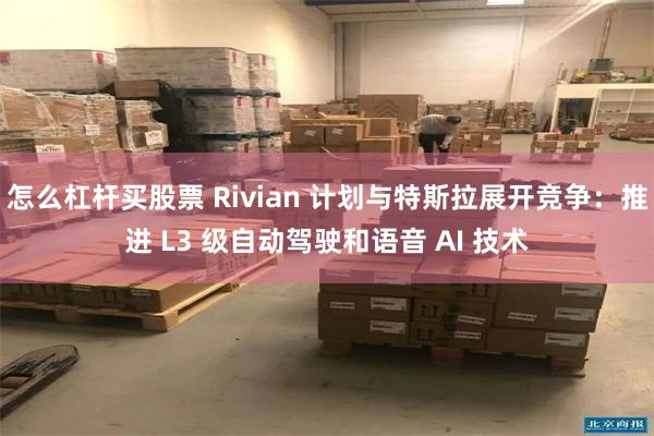 怎么杠杆买股票 Rivian 计划与特斯拉展开竞争：推进 L3 级自动驾驶和语音 AI 技术