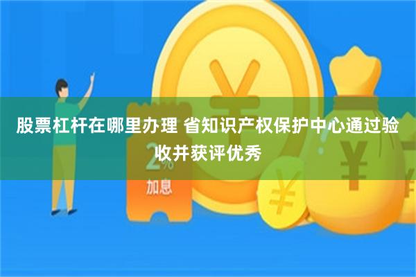 股票杠杆在哪里办理 省知识产权保护中心通过验收并获评优秀