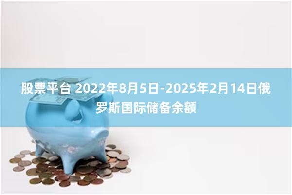 股票平台 2022年8月5日-2025年2月14日俄罗斯国际储备余额